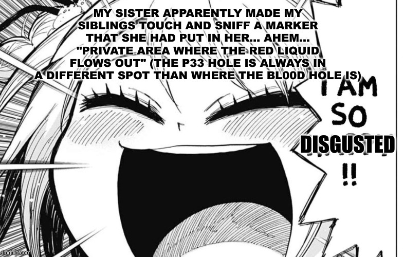 I know female anatomy too well | MY SISTER APPARENTLY MADE MY SIBLINGS TOUCH AND SNIFF A MARKER THAT SHE HAD PUT IN HER... AHEM... "PRIVATE AREA WHERE THE RED LIQUID FLOWS OUT" (THE P33 HOLE IS ALWAYS IN A DIFFERENT SPOT THAN WHERE THE BL00D HOLE IS); DISGUSTED | image tagged in i am so happy | made w/ Imgflip meme maker