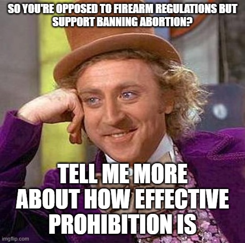 For People Who Either Don't Understand Human Nature, Or Don't Understand That Women Are Human | SO YOU'RE OPPOSED TO FIREARM REGULATIONS BUT
SUPPORT BANNING ABORTION? TELL ME MORE ABOUT HOW EFFECTIVE PROHIBITION IS | image tagged in memes,creepy condescending wonka,gun control,abortion,conservative logic,conservative hypocrisy | made w/ Imgflip meme maker