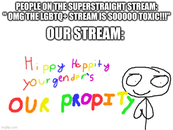 im not wrong, am i? | PEOPLE ON THE SUPERSTRAIGHT STREAM: " OMG THE LGBTQ+ STREAM IS SOOOOO TOXIC!!!"; OUR STREAM: | image tagged in blank white template,lgbtq | made w/ Imgflip meme maker