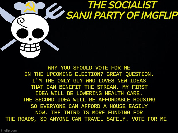 Vote for me | WHY YOU SHOULD VOTE FOR ME IN THE UPCOMING ELECTION? GREAT QUESTION. I'M THE ONLY GUY WHO LOVES NEW IDEAS THAT CAN BENEFIT THE STREAM. MY FIRST IDEA WILL BE LOWERING HEALTH CARE. THE SECOND IDEA WILL BE AFFORDABLE HOUSING SO EVERYONE CAN AFFORD A HOUSE EASILY NOW. THE THIRD IS MORE FUNDING FOR THE ROADS, SO ANYONE CAN TRAVEL SAFELY. VOTE FOR ME | image tagged in tsspoi,sanji party,fidelsmooker | made w/ Imgflip meme maker