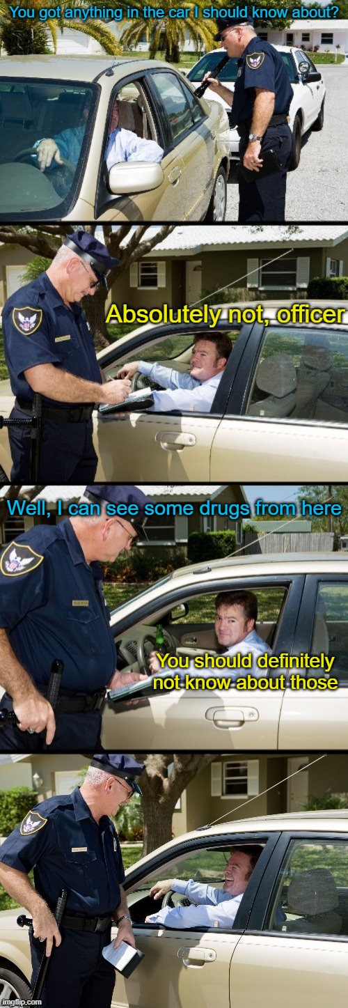 I'm just sitting here waiting for the stop sign to turn green | You got anything in the car I should know about? Absolutely not, officer; Well, I can see some drugs from here; You should definitely not know about those | image tagged in pulled over | made w/ Imgflip meme maker