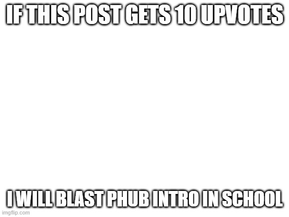I actually will | IF THIS POST GETS 10 UPVOTES; I WILL BLAST PHUB INTRO IN SCHOOL | image tagged in blank white template | made w/ Imgflip meme maker