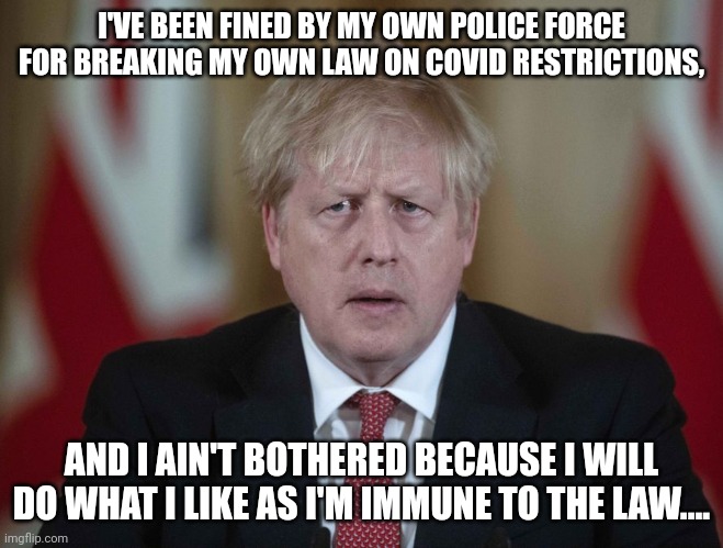 Boris Johnson isn't bothered breaching his own law on Covid restrictions | I'VE BEEN FINED BY MY OWN POLICE FORCE FOR BREAKING MY OWN LAW ON COVID RESTRICTIONS, AND I AIN'T BOTHERED BECAUSE I WILL DO WHAT I LIKE AS I'M IMMUNE TO THE LAW.... | image tagged in boris johnson confused | made w/ Imgflip meme maker