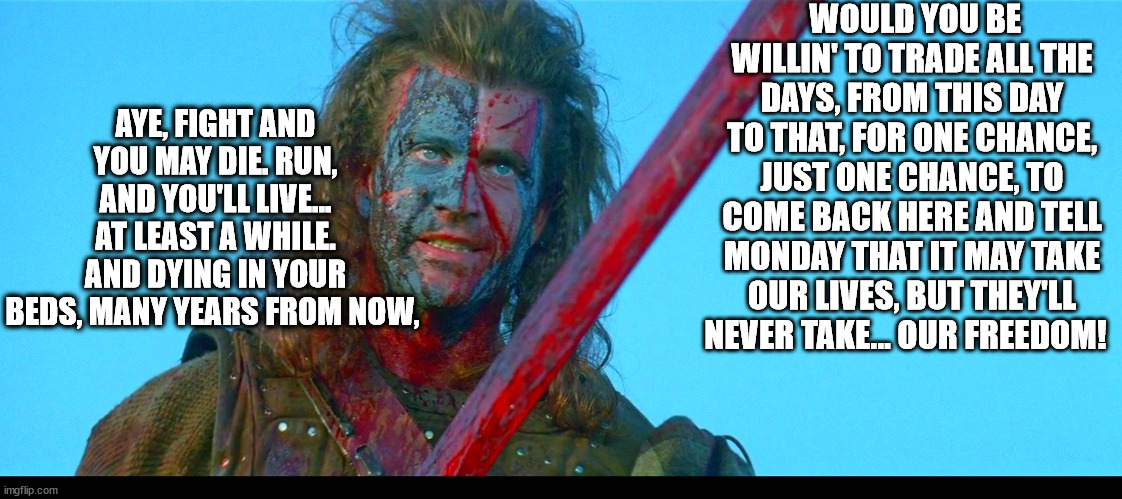 mondays | WOULD YOU BE WILLIN' TO TRADE ALL THE DAYS, FROM THIS DAY TO THAT, FOR ONE CHANCE, JUST ONE CHANCE, TO COME BACK HERE AND TELL MONDAY THAT IT MAY TAKE OUR LIVES, BUT THEY'LL NEVER TAKE... OUR FREEDOM! AYE, FIGHT AND YOU MAY DIE. RUN, AND YOU'LL LIVE... AT LEAST A WHILE. AND DYING IN YOUR BEDS, MANY YEARS FROM NOW, | image tagged in mondays,funny,ugg | made w/ Imgflip meme maker