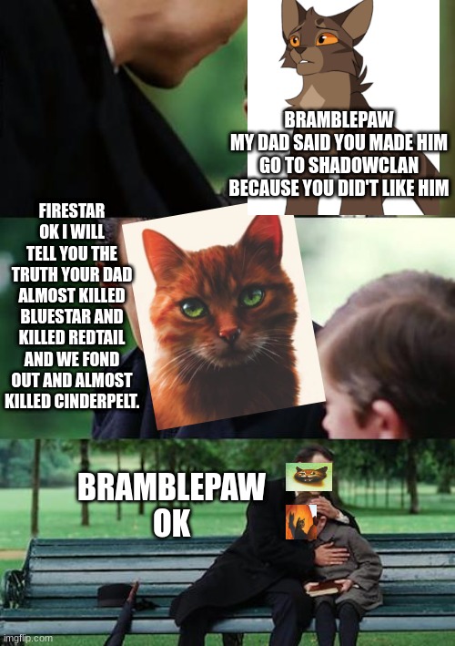 firestar and bramblepaw | BRAMBLEPAW
MY DAD SAID YOU MADE HIM GO TO SHADOWCLAN BECAUSE YOU DID'T LIKE HIM; FIRESTAR
OK I WILL TELL YOU THE TRUTH YOUR DAD ALMOST KILLED BLUESTAR AND KILLED REDTAIL AND WE FOND OUT AND ALMOST KILLED CINDERPELT. BRAMBLEPAW
OK | image tagged in memes,finding neverland,warriors,warrior cats,cat,cats | made w/ Imgflip meme maker
