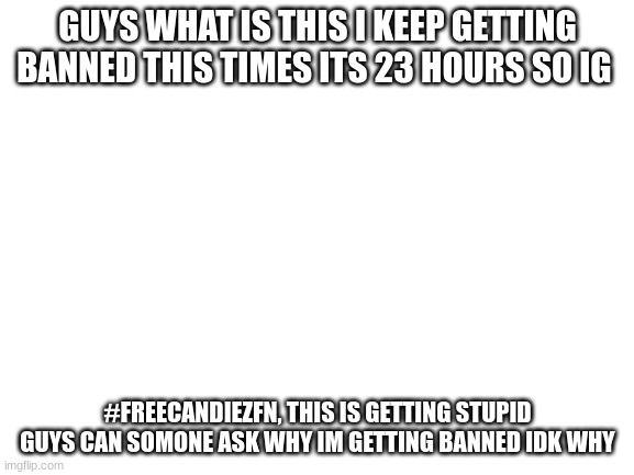 this is tiring stop banning me | GUYS WHAT IS THIS I KEEP GETTING BANNED THIS TIMES ITS 23 HOURS SO IG; #FREECANDIEZFN, THIS IS GETTING STUPID GUYS CAN SOMONE ASK WHY IM GETTING BANNED IDK WHY | image tagged in blank white template | made w/ Imgflip meme maker