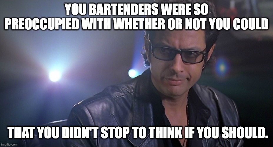 Jeff goldblum Jurassic park | YOU BARTENDERS WERE SO PREOCCUPIED WITH WHETHER OR NOT YOU COULD; THAT YOU DIDN'T STOP TO THINK IF YOU SHOULD. | image tagged in jeff goldblum jurassic park | made w/ Imgflip meme maker