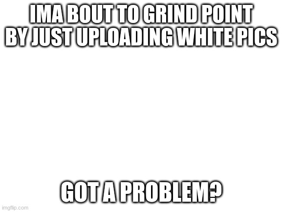 grind | IMA BOUT TO GRIND POINT BY JUST UPLOADING WHITE PICS; GOT A PROBLEM? | image tagged in blank white template | made w/ Imgflip meme maker