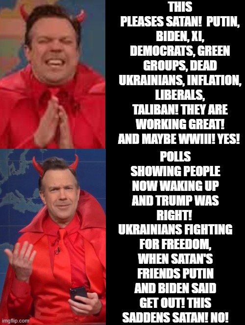 Does what you do please Satan? | THIS PLEASES SATAN!  PUTIN, BIDEN, XI, DEMOCRATS, GREEN GROUPS, DEAD UKRAINIANS, INFLATION, LIBERALS, TALIBAN! THEY ARE WORKING GREAT! AND MAYBE WWIII! YES! POLLS SHOWING PEOPLE NOW WAKING UP AND TRUMP WAS RIGHT!  UKRAINIANS FIGHTING FOR FREEDOM, WHEN SATAN'S FRIENDS PUTIN AND BIDEN SAID GET OUT! THIS SADDENS SATAN! NO! | image tagged in satan,morons,idiots,biden,putin | made w/ Imgflip meme maker
