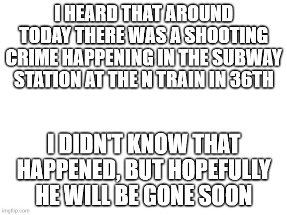 Scary | I HEARD THAT AROUND TODAY THERE WAS A SHOOTING CRIME HAPPENING IN THE SUBWAY STATION AT THE N TRAIN IN 36TH; I DIDN'T KNOW THAT HAPPENED, BUT HOPEFULLY HE WILL BE GONE SOON | image tagged in blank white template | made w/ Imgflip meme maker