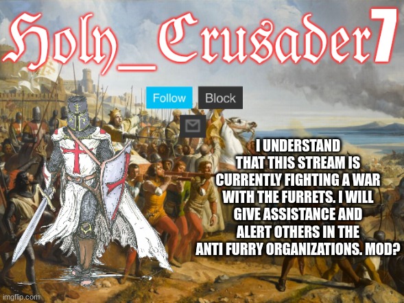 Holy_Crusader7 when at war | I UNDERSTAND THAT THIS STREAM IS CURRENTLY FIGHTING A WAR WITH THE FURRETS. I WILL GIVE ASSISTANCE AND ALERT OTHERS IN THE ANTI FURRY ORGANIZATIONS. MOD? | image tagged in holy_crusader7 when at war | made w/ Imgflip meme maker