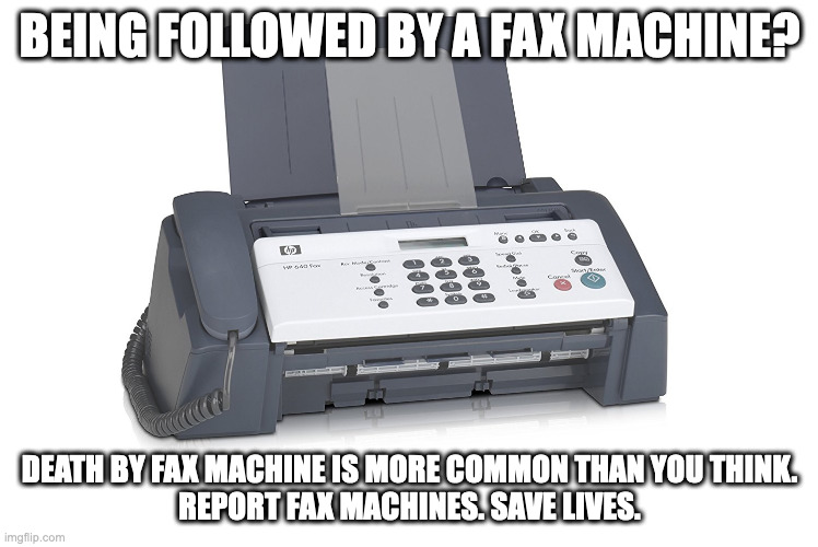 fax machine. | BEING FOLLOWED BY A FAX MACHINE? DEATH BY FAX MACHINE IS MORE COMMON THAN YOU THINK.
REPORT FAX MACHINES. SAVE LIVES. | image tagged in fax,shitpost | made w/ Imgflip meme maker