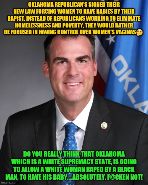 Kevin Stitt | OKLAHOMA REPUBLICAN'S SIGNED THEIR NEW LAW FORCING WOMEN TO HAVE BABIES BY THEIR RAPIST. INSTEAD OF REPUBLICANS WORKING TO ELIMINATE HOMELESSNESS AND POVERTY, THEY WOULD RATHER BE FOCUSED IN HAVING CONTROL OVER WOMEN'S VAGINAS🤔; DO YOU REALLY THINK THAT OKLAHOMA WHICH IS A WHITE SUPREMACY STATE, IS GOING TO ALLOW A WHITE WOMAN RAPED BY A BLACK MAN, TO HAVE HIS BABY....ABSOLUTELY, F@CKEN NOT! | image tagged in kevin stitt | made w/ Imgflip meme maker