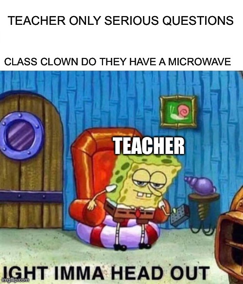 This is why teachers do not like kids sometimes | TEACHER ONLY SERIOUS QUESTIONS; CLASS CLOWN DO THEY HAVE A MICROWAVE; TEACHER | image tagged in memes,spongebob ight imma head out,class,clown,teacher,school | made w/ Imgflip meme maker