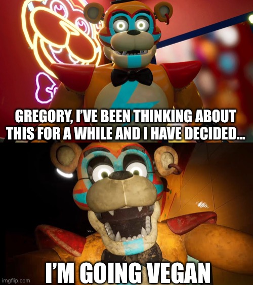 Freddy becomes vegan | GREGORY, I’VE BEEN THINKING ABOUT THIS FOR A WHILE AND I HAVE DECIDED…; I’M GOING VEGAN | image tagged in fnaf,fnafsb,securitybreach,freddy fazbear,vegan | made w/ Imgflip meme maker