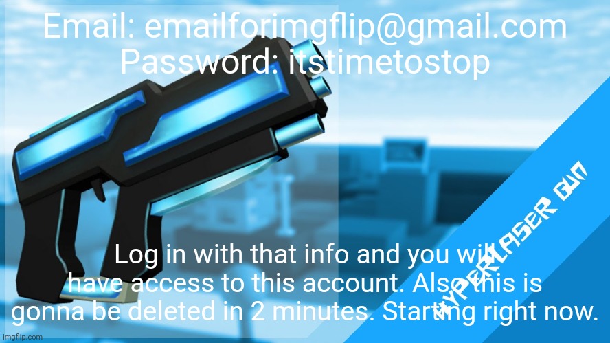 Hyperlaser Gun | Email: emailforimgflip@gmail.com
Password: itstimetostop; Log in with that info and you will have access to this account. Also this is gonna be deleted in 2 minutes. Starting right now. | image tagged in hyperlaser gun | made w/ Imgflip meme maker