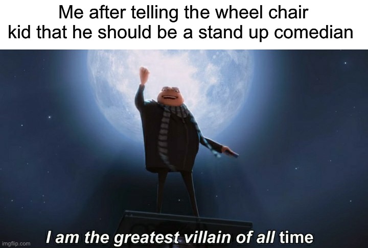 i am the greatest villain of all time | Me after telling the wheel chair kid that he should be a stand up comedian | image tagged in i am the greatest villain of all time,memes,funny | made w/ Imgflip meme maker