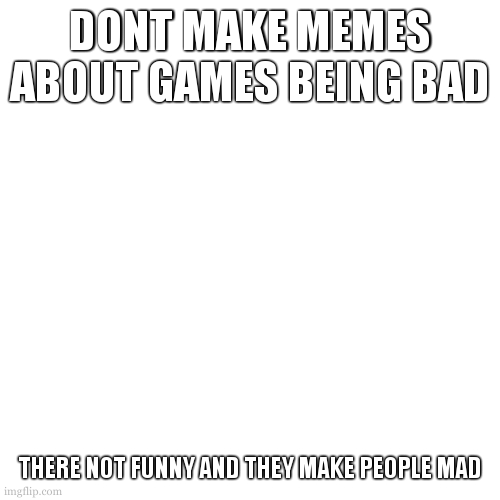 Blank Transparent Square Meme | DONT MAKE MEMES ABOUT GAMES BEING BAD THERE NOT FUNNY AND THEY MAKE PEOPLE MAD | image tagged in memes,blank transparent square | made w/ Imgflip meme maker