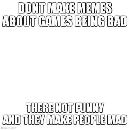 Blank Transparent Square Meme | DONT MAKE MEMES ABOUT GAMES BEING BAD THERE NOT FUNNY AND THEY MAKE PEOPLE MAD | image tagged in memes,blank transparent square | made w/ Imgflip meme maker