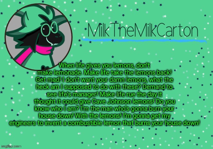 MilkTheMilkCarton but he's Toothpaste Boy | When life gives you lemons, don't make lemonade. Make life take the lemons back! Get mad! I don't want your damn lemons, what the heck am I supposed to do with these? Demand to see life's manager! Make life rue the day it thought it could give Cave Johnson lemons! Do you know who I am? I'm the man who's gonna burn your house down! With the lemons! I'm gonna get my engineers to invent a combustible lemon that burns your house down! | image tagged in milkthemilkcarton but he's toothpaste boy | made w/ Imgflip meme maker