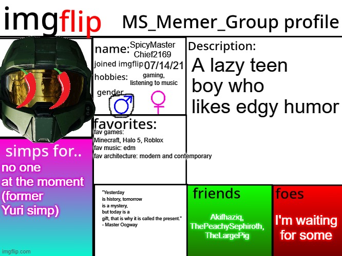 my msmg profile | SpicyMaster Chief2169; A lazy teen boy who likes edgy humor; 07/14/21; gaming, listening to music; fav games: Minecraft, Halo 5, Roblox
fav music: edm
fav architecture: modern and contemporary; no one at the moment
(former Yuri simp); "Yesterday is history, tomorrow is a mystery, but today is a gift, that is why it is called the present."
- Master Oogway; I'm waiting for some; Akifhaziq, ThePeachySephiroth, TheLargePig | image tagged in msmg profile,me irl,description,halo,master chief | made w/ Imgflip meme maker