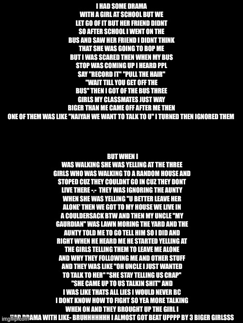 read | BUT WHEN I WAS WALKING SHE WAS YELLING AT THE THREE GIRLS WHO WAS WALKING TO A RANDOM HOUSE AND STOPED CUZ THEY COULDNT GO IN CUZ THEY DONT LIVE THERE -.-  THEY WAS IGNORING THE AUNTY WHEN SHE WAS YELLING "U BETTER LEAVE HER ALONE' THEN WE GOT TO MY HOUSE WE LIVE IN A COULDERSACK BTW AND THEN MY UNCLE ''MY GAURDIAN'' WAS LAWN MORING THE YARD AND THE AUNTY TOLD ME TO GO TELL HIM SO I DID AND RIGHT WHEN HE HEARD ME HE STARTED YELLING AT THE GIRLS TELLING THEM TO LEAVE ME ALONE AND WHY THEY FOLLOWING ME AND OTHER STUFF AND THEY WAS LIKE ''OH UNCLE I JUST WANTED TO TALK TO HER'' ''SHE STAY TELLING US CRAP'' ''SHE CAME UP TO US TALKIN SHIT'' AND I WAS LIKE THATS ALL LIES I WOULD NEVER BC I DONT KNOW HOW TO FIGHT SO YEA MORE TALKING WHEN ON AND THEY BROUGHT UP THE GIRL I HAD DRAMA WITH LIKE- BRUHHHHHHH I ALMOST GOT BEAT UPPPP BY 3 BIGER GIRLSSS; I HAD SOME DRAMA WITH A GIRL AT SCHOOL BUT WE LET GO OF IT BUT HER FRIEND DIDNT SO AFTER SCHOOL I WENT ON THE BUS AND SAW HER FRIEND I DIDNT THINK THAT SHE WAS GOING TO BOP ME BUT I WAS SCARED THEN WHEN MY BUS STOP WAS COMING UP I HEARD PPL SAY ''RECORD IT'' ''PULL THE HAIR'' ''WAIT TILL YOU GET OFF THE BUS'' THEN I GOT OF THE BUS THREE GIRLS MY CLASSMATES JUST WAY BIGER THAN ME CAME OFF AFTER ME THEN ONE OF THEM WAS LIKE ''NAIYAH WE WANT TO TALK TO U'' I TURNED THEN IGNORED THEM | image tagged in double long black template | made w/ Imgflip meme maker