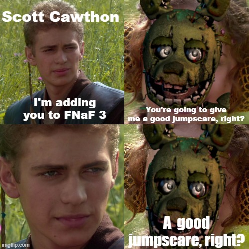 Basically the Springtrap jumpscare in a meme | Scott Cawthon; I'm adding you to FNaF 3; You're going to give me a good jumpscare, right? A  good jumpscare, right? | image tagged in anakin skywalker,padme,fnaf 3,fnaf,springtrap,scott cawthon | made w/ Imgflip meme maker