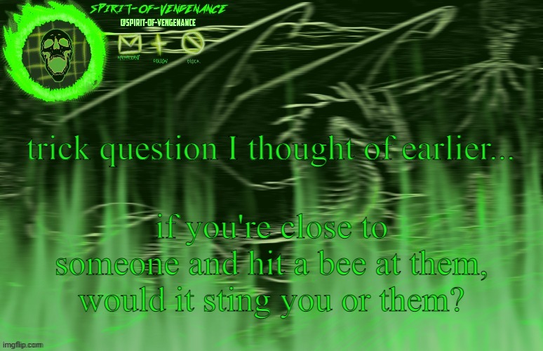Spirit-of-Vengeance Template, Courtesy of The-Lunatic-Cultist | trick question I thought of earlier... if you're close to someone and hit a bee at them, would it sting you or them? | image tagged in spirit-of-vengeance template courtesy of the-lunatic-cultist | made w/ Imgflip meme maker