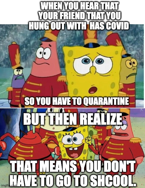 WHEN YOU HEAR THAT YOUR FRIEND THAT YOU HUNG OUT WITH  HAS COVID; SO YOU HAVE TO QUARANTINE; BUT THEN REALIZE; THAT MEANS YOU DON'T HAVE TO GO TO SHCOOL. | image tagged in blank white template | made w/ Imgflip meme maker