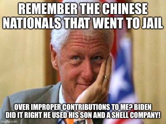 smiling bill clinton | REMEMBER THE CHINESE NATIONALS THAT WENT TO JAIL OVER IMPROPER CONTRIBUTIONS TO ME? BIDEN DID IT RIGHT HE USED HIS SON AND A SHELL COMPANY! | image tagged in smiling bill clinton | made w/ Imgflip meme maker