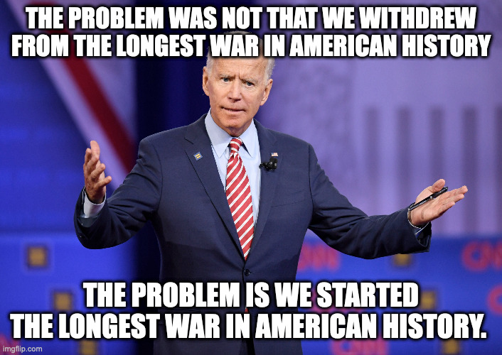 THE PROBLEM WAS NOT THAT WE WITHDREW FROM THE LONGEST WAR IN AMERICAN HISTORY; THE PROBLEM IS WE STARTED THE LONGEST WAR IN AMERICAN HISTORY. | made w/ Imgflip meme maker