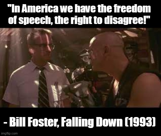 Bill Foster said this to a neo-NAZI. You lefties get it? You're on the wrong side of history again. | "In America we have the freedom of speech, the right to disagree!"; - Bill Foster, Falling Down (1993) | image tagged in america,freedom of speech,nazi,socialism,fascism,censorship | made w/ Imgflip meme maker