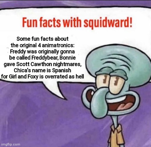 yes | Some fun facts about the original 4 animatronics:
Freddy was originally gonna be called Freddybear, Bonnie gave Scott Cawthon nightmares, Chica's name is Spanish for Girl and Foxy is overrated as hell | image tagged in fun facts with squidward | made w/ Imgflip meme maker