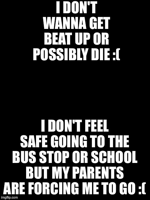 Help me what do I do | I DON'T WANNA GET BEAT UP OR POSSIBLY DIE :(; I DON'T FEEL SAFE GOING TO THE BUS STOP OR SCHOOL BUT MY PARENTS ARE FORCING ME TO GO :( | image tagged in double long black template | made w/ Imgflip meme maker