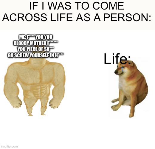 Buff Doge vs. Cheems | IF I WAS TO COME ACROSS LIFE AS A PERSON:; ME: F**** YOU YOU BLOODY MOTHER F****** YOU PIECE OF SH*** GO SCREW YOURSELF IN H****; Life: | image tagged in memes,buff doge vs cheems | made w/ Imgflip meme maker