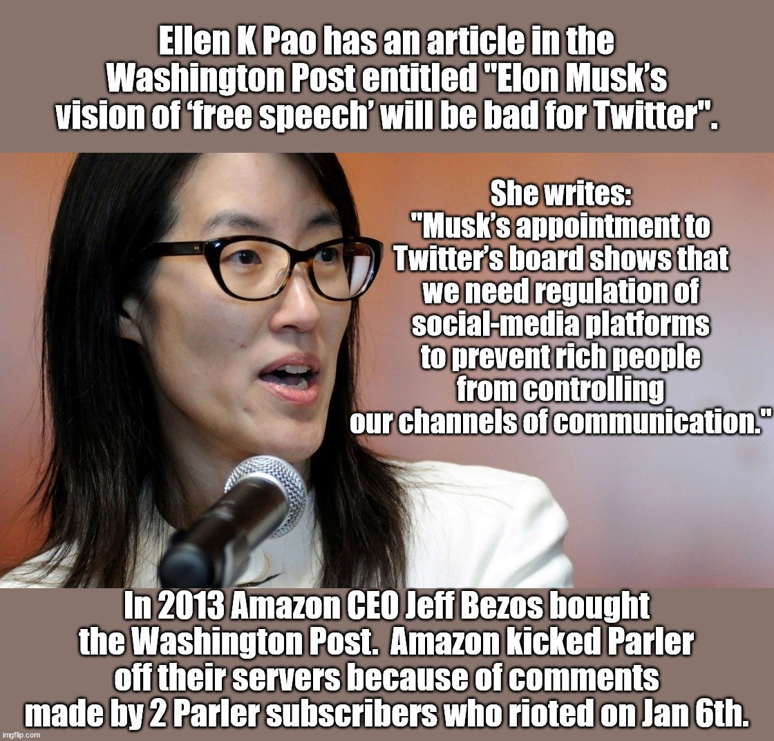 The irony is just oozing off of her comment.  If she gets her way she could potentially be made to shut up. | Ellen K Pao has an article in the Washington Post entitled "Elon Musk’s vision of ‘free speech’ will be bad for Twitter". She writes: "Musk’s appointment to Twitter’s board shows that we need regulation of social-media platforms to prevent rich people from controlling our channels of communication."; In 2013 Amazon CEO Jeff Bezos bought the Washington Post.  Amazon kicked Parler off their servers because of comments made by 2 Parler subscribers who rioted on Jan 6th. | image tagged in irony,censor those people,but don't censor me | made w/ Imgflip meme maker