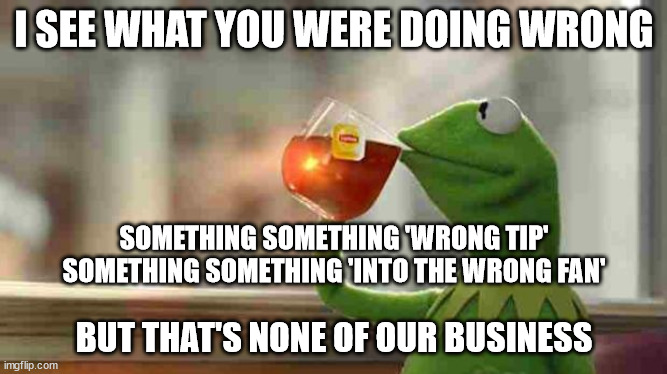 Kermit sipping tea | I SEE WHAT YOU WERE DOING WRONG; SOMETHING SOMETHING 'WRONG TIP'
SOMETHING SOMETHING 'INTO THE WRONG FAN'; BUT THAT'S NONE OF OUR BUSINESS | image tagged in kermit sipping tea | made w/ Imgflip meme maker