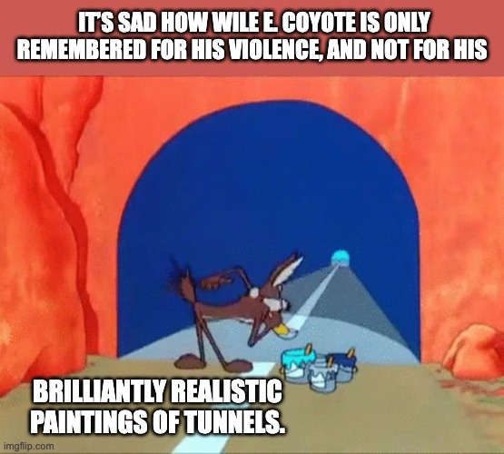 Wile | IT’S SAD HOW WILE E. COYOTE IS ONLY REMEMBERED FOR HIS VIOLENCE, AND NOT FOR HIS; BRILLIANTLY REALISTIC PAINTINGS OF TUNNELS. | image tagged in wile e coyote paints a tunnel | made w/ Imgflip meme maker