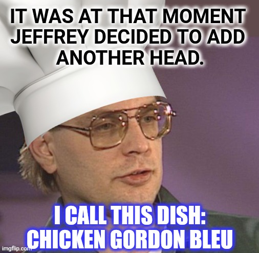 IT WAS AT THAT MOMENT 
JEFFREY DECIDED TO ADD 
ANOTHER HEAD. I CALL THIS DISH:
CHICKEN GORDON BLEU | made w/ Imgflip meme maker