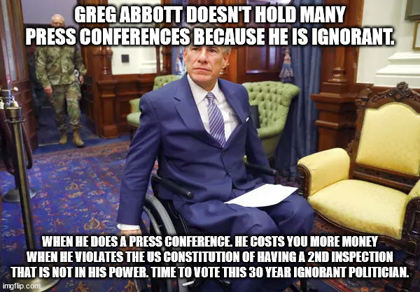 Greg Abbott and ignorance | GREG ABBOTT DOESN'T HOLD MANY PRESS CONFERENCES BECAUSE HE IS IGNORANT. WHEN HE DOES A PRESS CONFERENCE. HE COSTS YOU MORE MONEY WHEN HE VIOLATES THE US CONSTITUTION OF HAVING A 2ND INSPECTION THAT IS NOT IN HIS POWER. TIME TO VOTE THIS 30 YEAR IGNORANT POLITICIAN. | image tagged in ignorant,greg abbott,donald trump approves,rogue one,texas | made w/ Imgflip meme maker