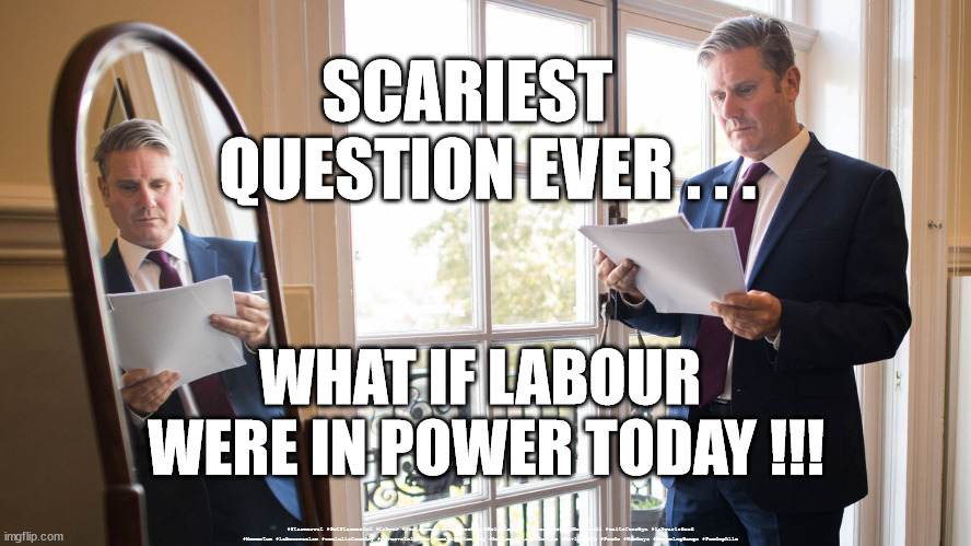 Starmer - What if . . . | SCARIEST 
   QUESTION EVER . . . WHAT IF LABOUR 
WERE IN POWER TODAY !!! #Starmerout #GetStarmerOut #Labour #JonLansman #wearecorbyn #KeirStarmer #DianeAbbott #McDonnell #cultofcorbyn #labourisdead #Momentum #labourracism #socialistsunday #nevervotelabour #socialistanyday #Antisemitism #Savile #SavileGate #Paedo #Worboys #GroomingGangs #Paedophile | image tagged in starmer mirror,starmerout,getstarmerout,labourisdead,cultofcorbyn,boris fine partygate | made w/ Imgflip meme maker