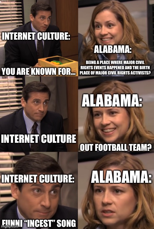 You are known for | INTERNET CULTURE:; ALABAMA:; BEING A PLACE WHERE MAJOR CIVIL RIGHTS EVENTS HAPPENED AND THE BIRTH PLACE OF MAJOR CIVIL RIGHTS ACTIVISTS? YOU ARE KNOWN FOR…; ALABAMA:; INTERNET CULTURE; OUT FOOTBALL TEAM? ALABAMA:; INTERNET CULTURE:; FUNNI “INCEST” SONG | image tagged in you are known for | made w/ Imgflip meme maker