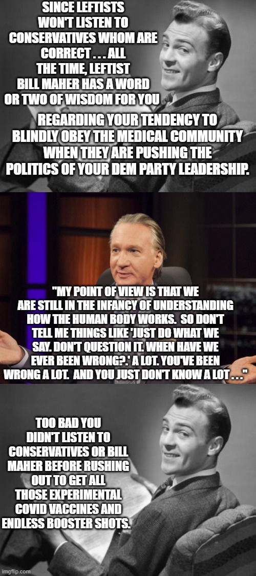 It's too late now . . . but maybe next time people will stop to think BEFORE offering themselves up as medical test subjects. | SINCE LEFTISTS WON'T LISTEN TO CONSERVATIVES WHOM ARE CORRECT . . . ALL THE TIME, LEFTIST BILL MAHER HAS A WORD OR TWO OF WISDOM FOR YOU; REGARDING YOUR TENDENCY TO BLINDLY OBEY THE MEDICAL COMMUNITY WHEN THEY ARE PUSHING THE POLITICS OF YOUR DEM PARTY LEADERSHIP. "MY POINT OF VIEW IS THAT WE ARE STILL IN THE INFANCY OF UNDERSTANDING HOW THE HUMAN BODY WORKS.  SO DON'T TELL ME THINGS LIKE 'JUST DO WHAT WE SAY. DON'T QUESTION IT. WHEN HAVE WE EVER BEEN WRONG?.' A LOT. YOU'VE BEEN WRONG A LOT.  AND YOU JUST DON'T KNOW A LOT . . ."; TOO BAD YOU DIDN'T LISTEN TO CONSERVATIVES OR BILL MAHER BEFORE RUSHING OUT TO GET ALL THOSE EXPERIMENTAL COVID VACCINES AND ENDLESS BOOSTER SHOTS. | image tagged in 50's newspaper | made w/ Imgflip meme maker