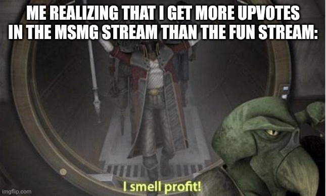 I Smell Profit | ME REALIZING THAT I GET MORE UPVOTES IN THE MSMG STREAM THAN THE FUN STREAM: | image tagged in i smell profit | made w/ Imgflip meme maker
