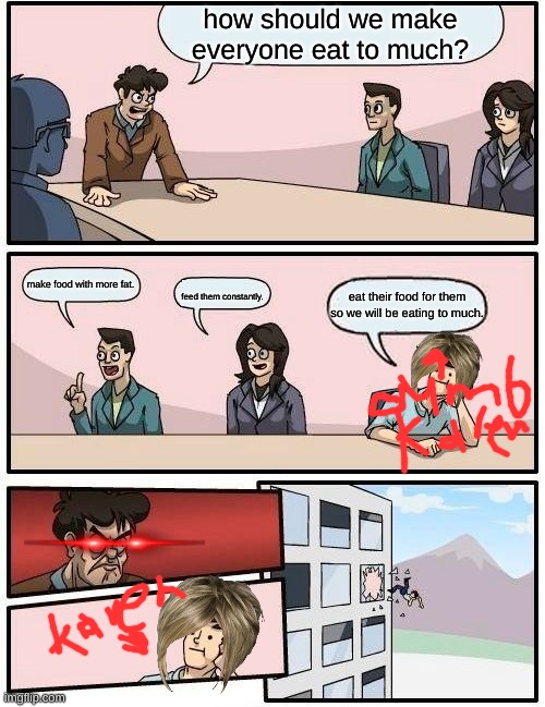 Boardroom Meeting Suggestion Meme | how should we make everyone eat to much? make food with more fat. eat their food for them so we will be eating to much. feed them constantly. | image tagged in memes,boardroom meeting suggestion | made w/ Imgflip meme maker