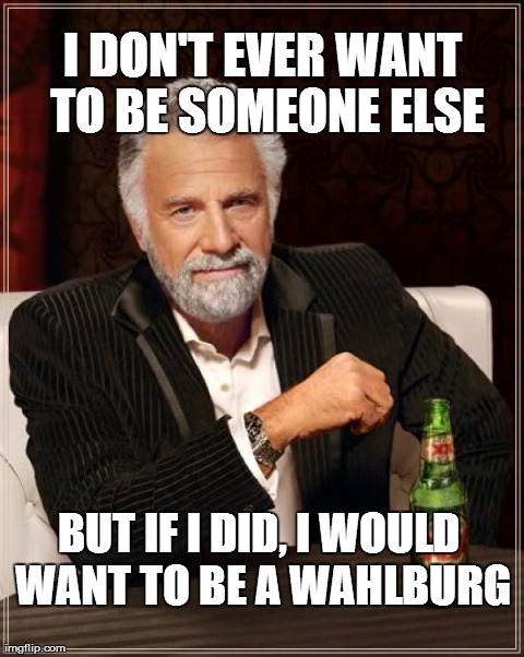 The Most Interesting Man In The World Meme | I DON'T EVER WANT TO BE SOMEONE ELSE BUT IF I DID, I WOULD WANT TO BE A WAHLBURG | image tagged in memes,the most interesting man in the world | made w/ Imgflip meme maker