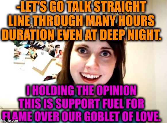 -Just keep it close for heart. | -LET'S GO TALK STRAIGHT LINE THROUGH MANY HOURS DURATION EVEN AT DEEP NIGHT. I HOLDING THE OPINION THIS IS SUPPORT FUEL FOR FLAME OVER OUR GOBLET OF LOVE. | image tagged in memes,overly attached girlfriend,relationships,true love,couple talking,nightmare fuel | made w/ Imgflip meme maker