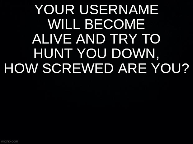 have some non boredom | YOUR USERNAME WILL BECOME ALIVE AND TRY TO HUNT YOU DOWN, HOW SCREWED ARE YOU? | image tagged in black background | made w/ Imgflip meme maker