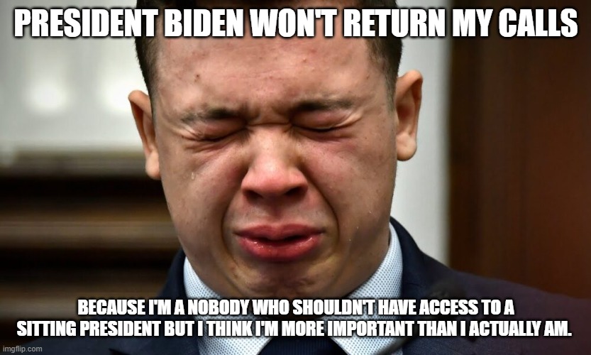 Kyle Rittenhouse crying | PRESIDENT BIDEN WON'T RETURN MY CALLS; BECAUSE I'M A NOBODY WHO SHOULDN'T HAVE ACCESS TO A SITTING PRESIDENT BUT I THINK I'M MORE IMPORTANT THAN I ACTUALLY AM. | image tagged in kyle rittenhouse crying | made w/ Imgflip meme maker