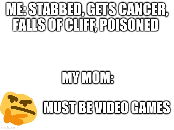 Blank White Template | ME: STABBED, GETS CANCER, FALLS OF CLIFF, POISONED; MY MOM: 
 
               MUST BE VIDEO GAMES | image tagged in blank white template | made w/ Imgflip meme maker